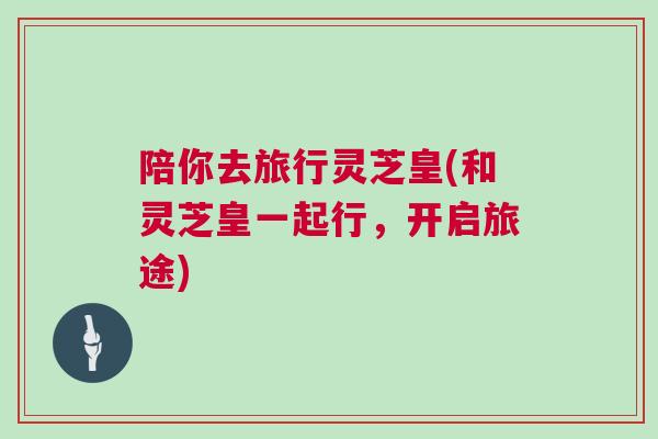 陪你去旅行灵芝皇(和灵芝皇一起行，开启旅途)