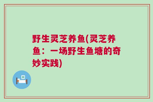 野生灵芝养鱼(灵芝养鱼:一场野生鱼塘的奇妙实践) 野生灵芝养鱼(灵芝养鱼:一场野生鱼塘的奇妙实践)