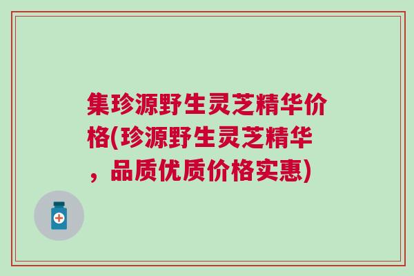 集珍源野生灵芝精华价格(珍源野生灵芝精华，品质优质价格实惠)