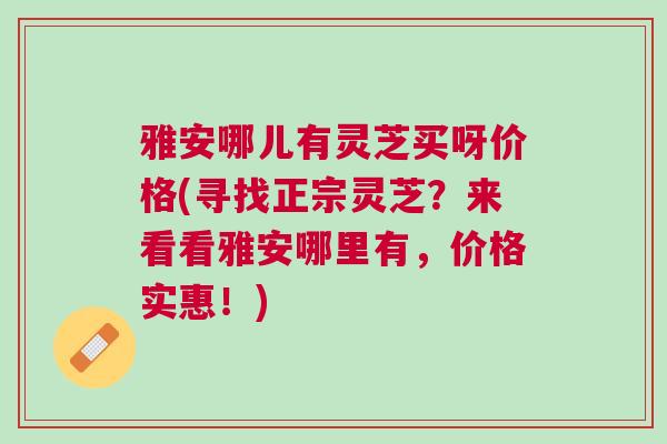 雅安哪儿有灵芝买呀价格(寻找正宗灵芝？来看看雅安哪里有，价格实惠！)