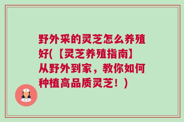 野外采的灵芝怎么养殖好(【灵芝养殖指南】从野外到家，教你如何种植高品质灵芝！)