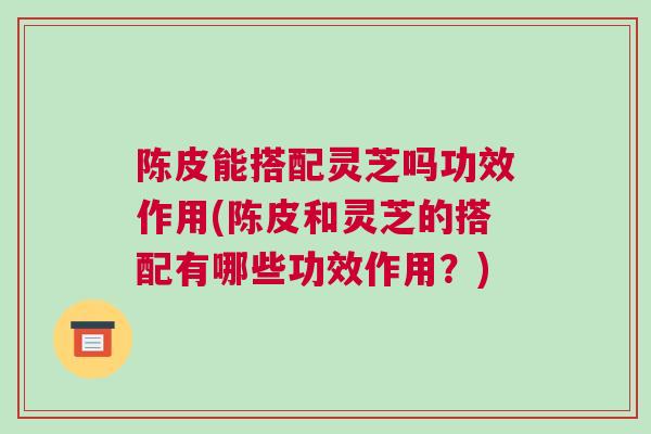 陈皮能搭配灵芝吗功效作用(陈皮和灵芝的搭配有哪些功效作用？)