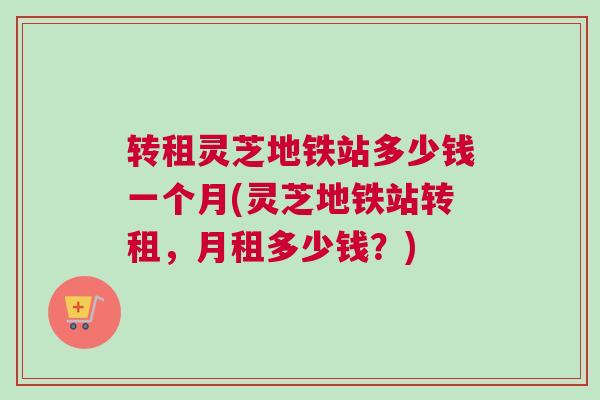 转租灵芝地铁站多少钱一个月(灵芝地铁站转租，月租多少钱？)