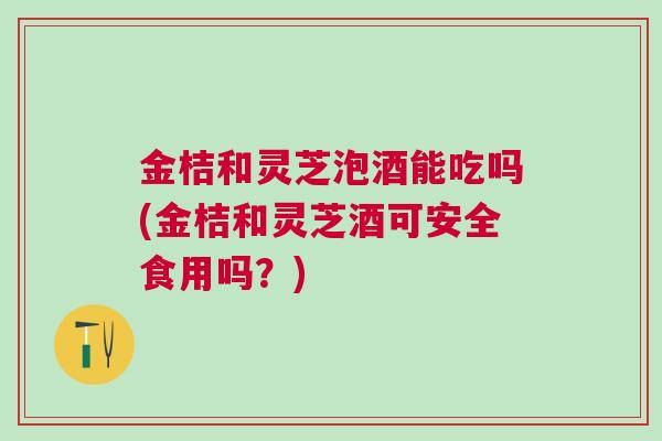 金桔和灵芝泡酒能吃吗(金桔和灵芝酒可安全食用吗？)
