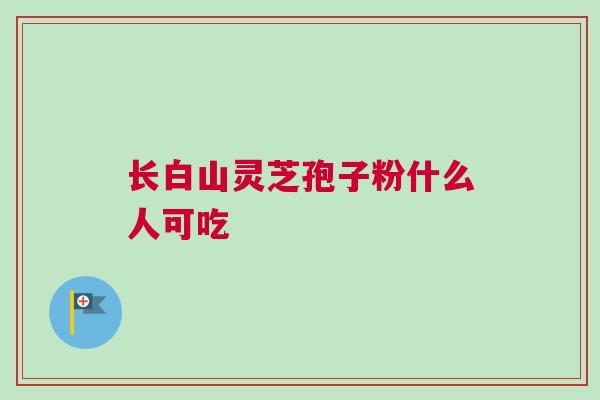 长白山灵芝孢子粉什么人可吃