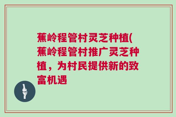 蕉岭程管村灵芝种植(蕉岭程管村推广灵芝种植,为村民提供新的致富机遇 蕉岭程管村灵芝种植(蕉岭程管村推广灵芝种植,为村民提供新的致富机遇