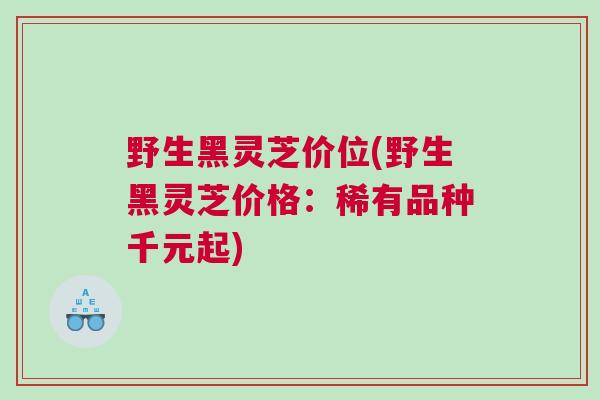 野生黑灵芝价位(野生黑灵芝价格：稀有品种千元起)