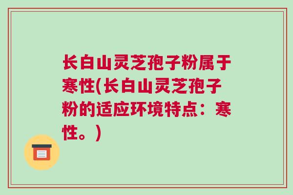 长白山灵芝孢子粉属于寒性(长白山灵芝孢子粉的适应环境特点：寒性。)