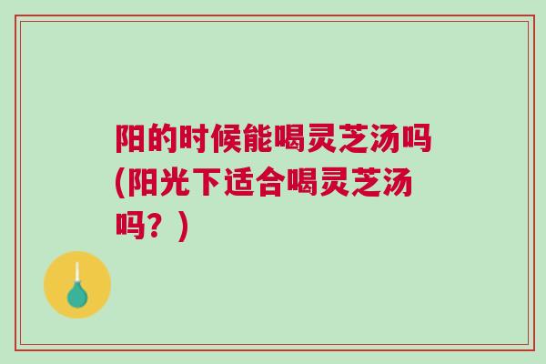 阳的时候能喝灵芝汤吗(阳光下适合喝灵芝汤吗？)