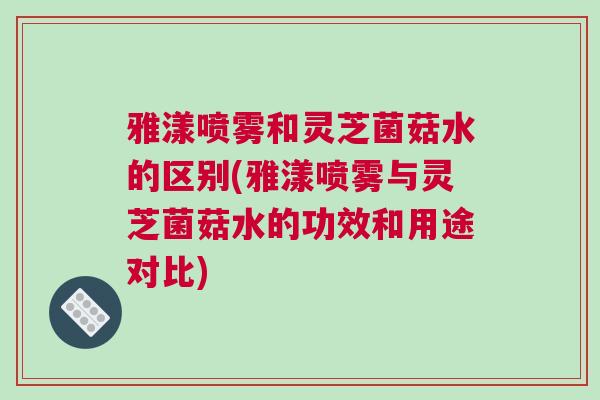 雅漾喷雾和灵芝菌菇水的区别(雅漾喷雾与灵芝菌菇水的功效和用途对比) 雅漾喷雾和灵芝菌菇水的区别(雅漾喷雾与灵芝菌菇水的功效和用途对比)