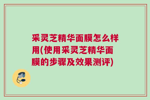 采灵芝精华面膜怎么样用(使用采灵芝精华面膜的步骤及效果测评)