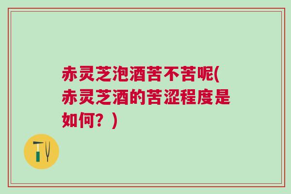赤灵芝泡酒苦不苦呢(赤灵芝酒的苦涩程度是如何?) 赤灵芝泡酒苦不苦呢(赤灵芝酒的苦涩程度是如何?)