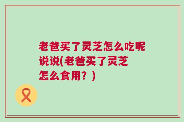 老爸买了灵芝怎么吃呢说说(老爸买了灵芝 怎么食用？)