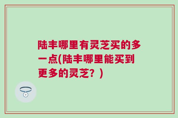 陆丰哪里有灵芝买的多一点(陆丰哪里能买到更多的灵芝？)