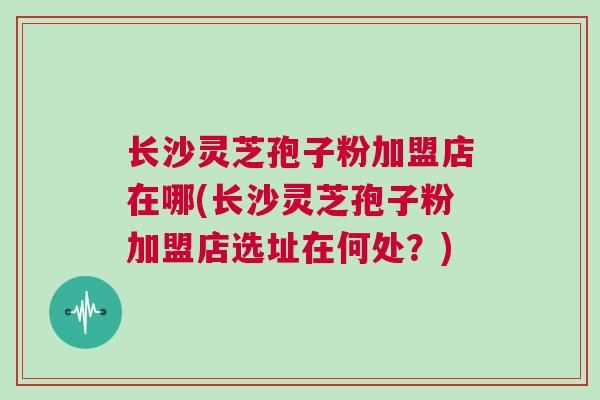 长沙灵芝孢子粉加盟店在哪(长沙灵芝孢子粉加盟店选址在何处？)