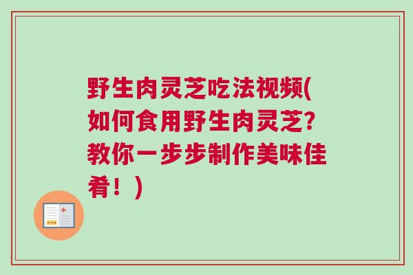 野生肉灵芝吃法视频(如何食用野生肉灵芝？教你一步步制作美味佳肴！)