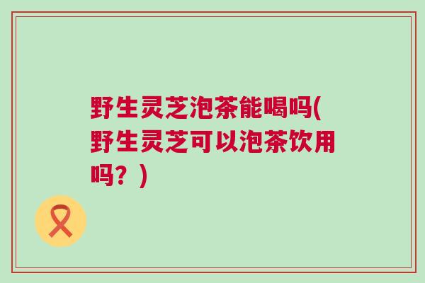 野生灵芝泡茶能喝吗(野生灵芝可以泡茶饮用吗？)