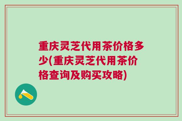 重庆灵芝代用茶价格多少(重庆灵芝代用茶价格查询及购买攻略)