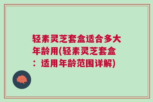 轻素灵芝套盒适合多大年龄用(轻素灵芝套盒：适用年龄范围详解)