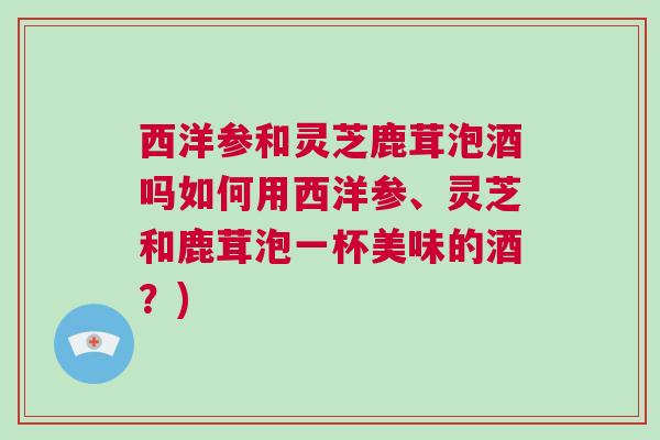 西洋参和灵芝鹿茸泡酒吗如何用西洋参、灵芝和鹿茸泡一杯美味的酒？)