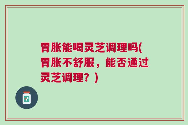 胃胀能喝灵芝调理吗(胃胀不舒服,能否通过灵芝调理?) 胃胀能喝灵芝调理吗(胃胀不舒服,能否通过灵芝调理?)