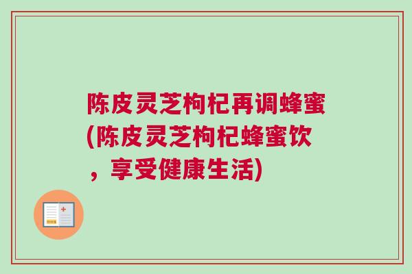 陈皮灵芝枸杞再调蜂蜜(陈皮灵芝枸杞蜂蜜饮,享受健康生活) 陈皮灵芝枸杞再调蜂蜜(陈皮灵芝枸杞蜂蜜饮,享受健康生活)