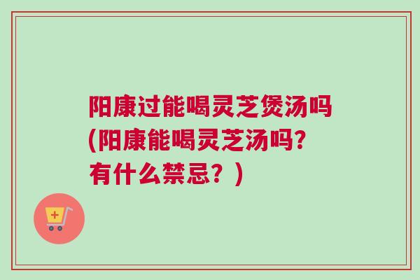 阳康过能喝灵芝煲汤吗(阳康能喝灵芝汤吗？有什么禁忌？)