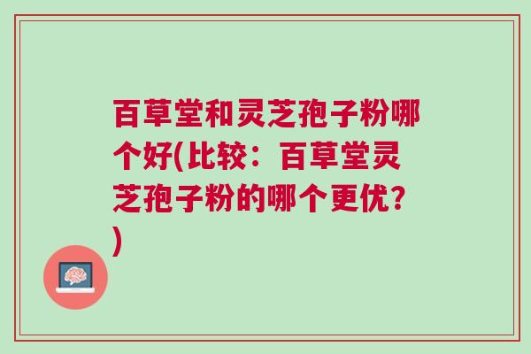 百草堂和灵芝孢子粉哪个好(比较：百草堂灵芝孢子粉的哪个更优？)