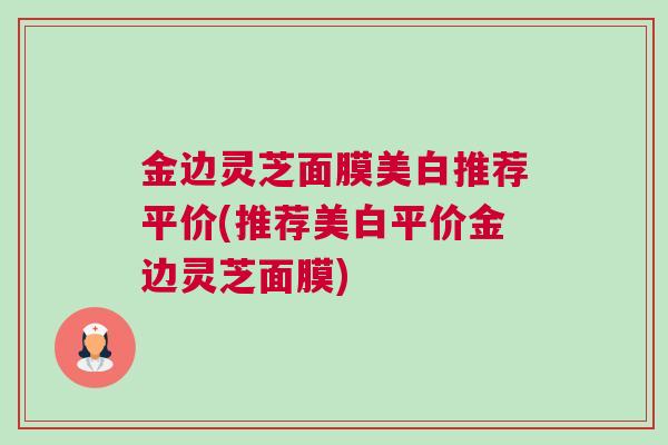 金边灵芝面膜美白推荐平价(推荐美白平价金边灵芝面膜) 金边灵芝面膜美白推荐平价(推荐美白平价金边灵芝面膜)