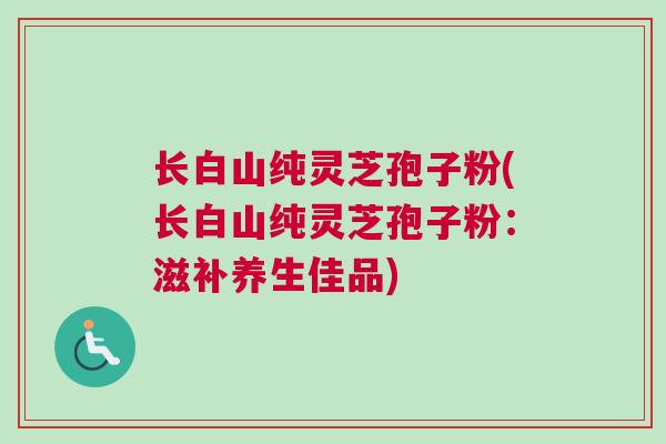 长白山纯灵芝孢子粉(长白山纯灵芝孢子粉：滋补养生佳品)