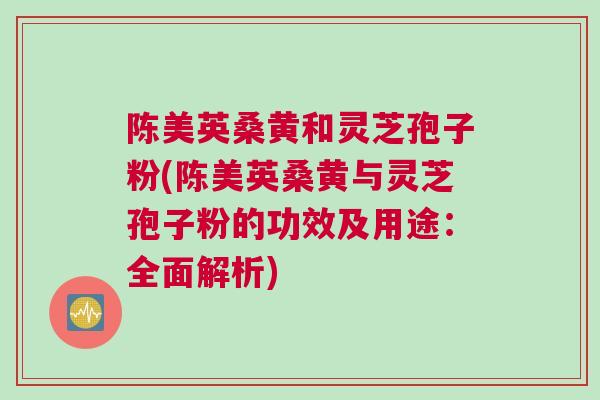 陈美英桑黄和灵芝孢子粉(陈美英桑黄与灵芝孢子粉的功效及用途：全面解析)