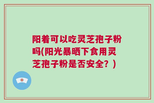 阳着可以吃灵芝孢子粉吗(阳光暴晒下食用灵芝孢子粉是否安全？)