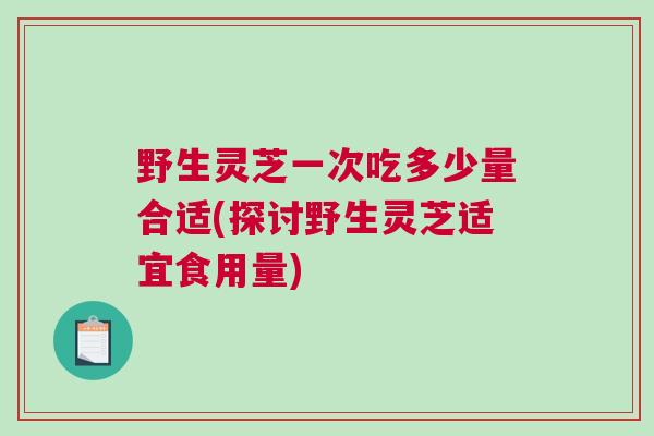 野生灵芝一次吃多少量合适(探讨野生灵芝适宜食用量)