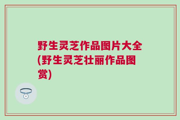 野生灵芝作品图片大全(野生灵芝壮丽作品图赏)