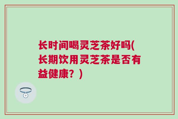 长时间喝灵芝茶好吗(长期饮用灵芝茶是否有益健康？)