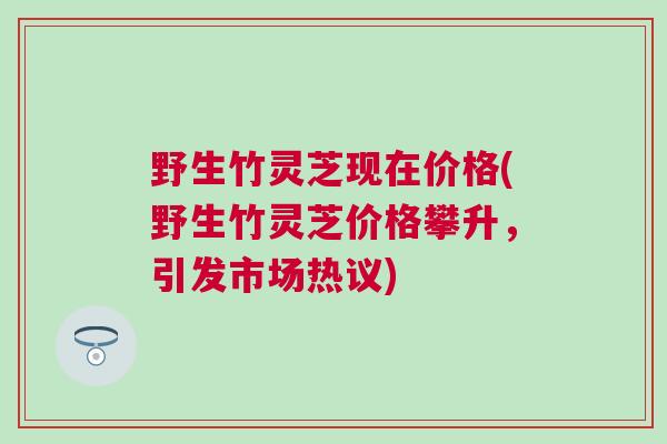 野生竹灵芝现在价格(野生竹灵芝价格攀升,引发市场热议) 野生竹灵芝现在价格(野生竹灵芝价格攀升,引发市场热议)