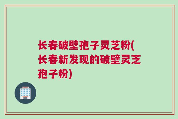 长春破壁孢子灵芝粉(长春新发现的破壁灵芝孢子粉)