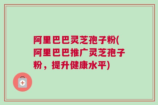 阿里巴巴灵芝孢子粉(阿里巴巴推广灵芝孢子粉，提升健康水平)