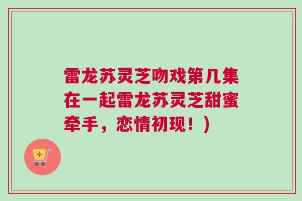 雷龙苏灵芝吻戏第几集在一起雷龙苏灵芝甜蜜牵手,恋情初现!) 雷龙苏灵芝吻戏第几集在一起雷龙苏灵芝甜蜜牵手,恋情初现!)