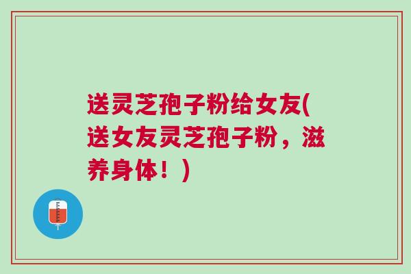 送灵芝孢子粉给女友(送女友灵芝孢子粉,滋养身体!)