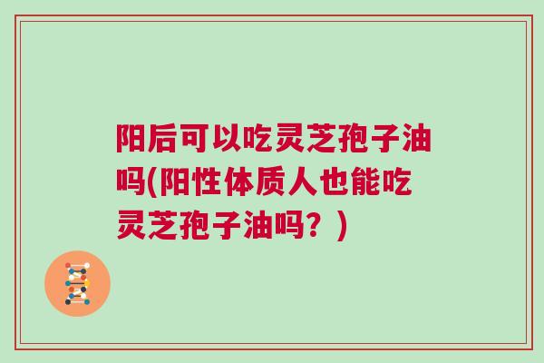 阳后可以吃灵芝孢子油吗(阳性体质人也能吃灵芝孢子油吗？)