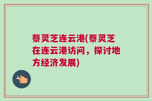 蔡灵芝连云港(蔡灵芝在连云港访问，探讨地方经济发展)