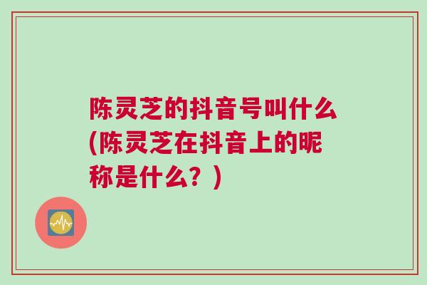 陈灵芝的抖音号叫什么(陈灵芝在抖音上的昵称是什么？)