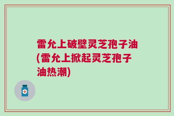 雷允上破壁灵芝孢子油(雷允上掀起灵芝孢子油热潮) 雷允上破壁灵芝孢子油(雷允上掀起灵芝孢子油热潮)
