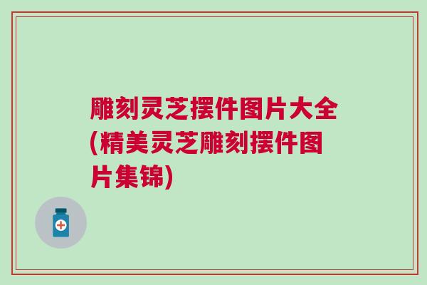 雕刻灵芝摆件图片大全(精美灵芝雕刻摆件图片集锦) 雕刻灵芝摆件图片大全(精美灵芝雕刻摆件图片集锦)