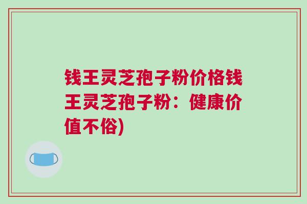 钱王灵芝孢子粉价格钱王灵芝孢子粉：健康价值不俗)