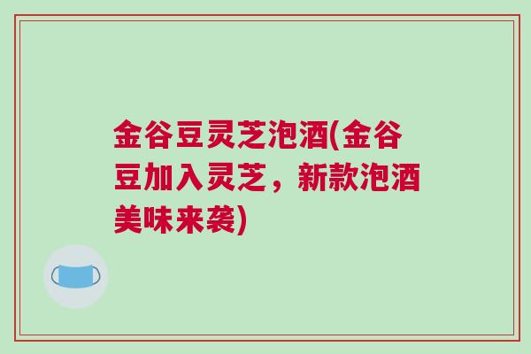 金谷豆灵芝泡酒(金谷豆加入灵芝，新款泡酒美味来袭)
