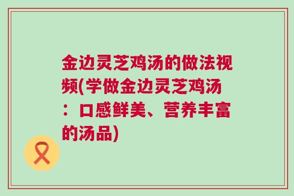 金边灵芝鸡汤的做法视频(学做金边灵芝鸡汤：口感鲜美、营养丰富的汤品)
