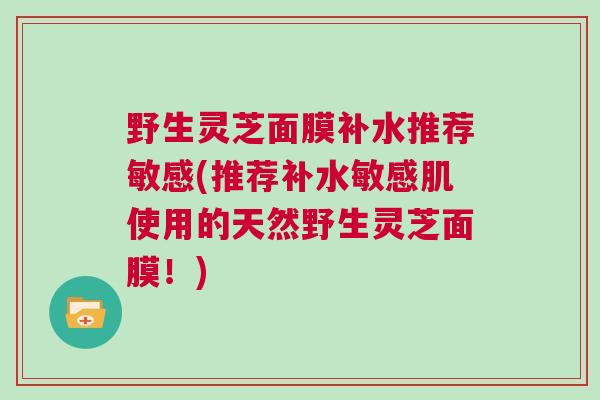 野生灵芝面膜补水推荐敏感(推荐补水敏感肌使用的天然野生灵芝面膜！)