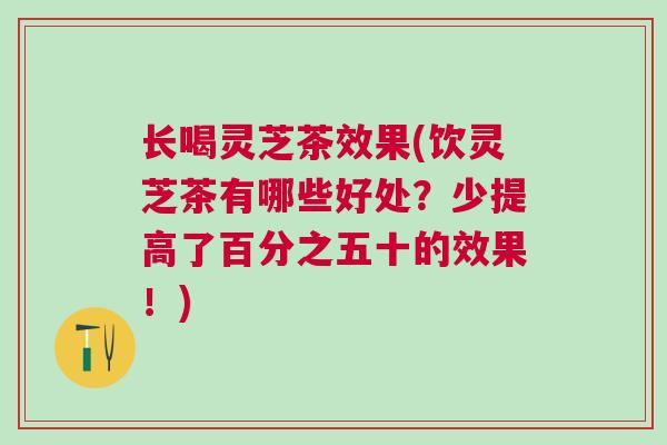 长喝灵芝茶效果(饮灵芝茶有哪些好处？少提高了百分之五十的效果！)